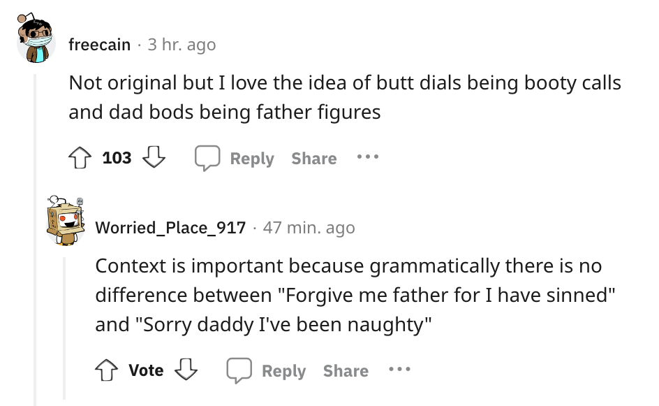 angle - freecain 3 hr. ago Not original but I love the idea of butt dials being booty calls and dad bods being father figures 103 Worried_Place_917 47 min. ago Context is important because grammatically there is no difference between "Forgive me father fo